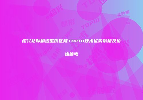 绍兴祛肿眼泡整形医院TOP10技术优势解析及价格参考