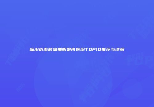 临汾市面颊部抽脂整形医院TOP10推荐与详解