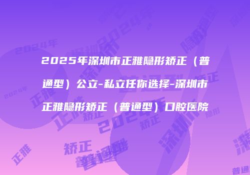2025年深圳市正雅隐形矫正（普通型）公立-私立任你选择-深圳市正雅隐形矫正（普通型）口腔医院