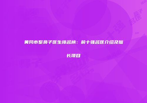 黄冈市整鼻子医生排名榜：前十强名医介绍及擅长项目