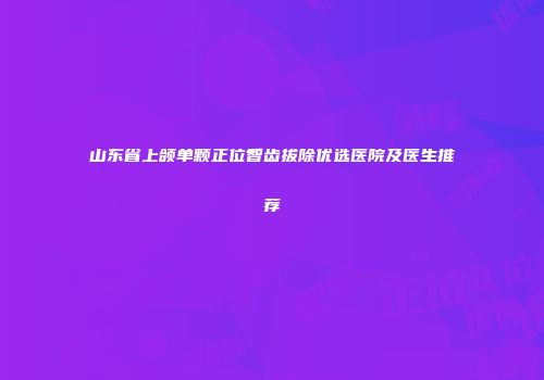 山东省上颌单颗正位智齿拔除优选医院及医生推荐