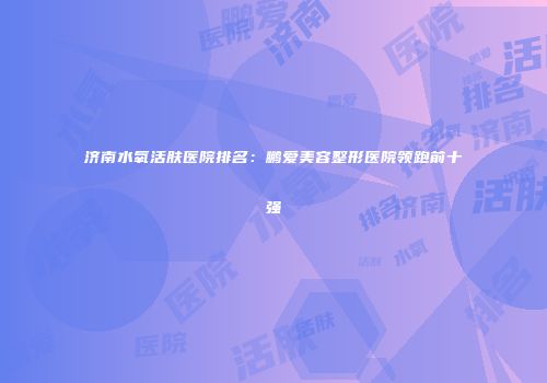 济南水氧活肤医院排名：鹏爱美容整形医院领跑前十强