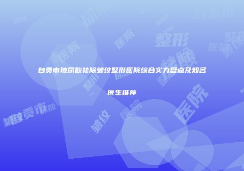 自贡市玻尿酸祛除皱纹整形医院综合实力盘点及知名医生推荐