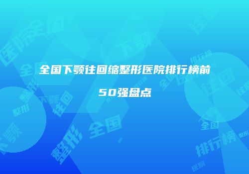 全国下颚往回缩整形医院排行榜前50强盘点