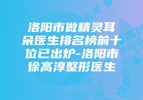 洛阳市做精灵耳朵医生排名榜前十位已出炉-洛阳市徐高淳整形医生