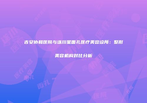 吉安协和医院与遂川星面孔医疗美容诊所：整形美容机构对比分析