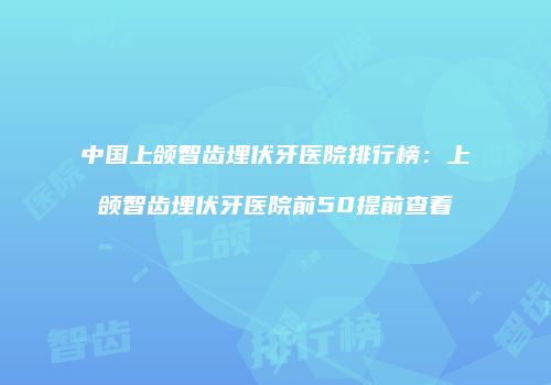 中国上颌智齿埋伏牙医院排行榜：上颌智齿埋伏牙医院前50提前查看