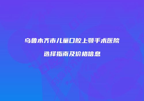 乌鲁木齐市儿童口腔上颚手术医院选择指南及价格信息