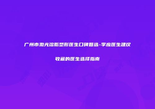 广州市激光溶脂塑形医生口碑甄选-李应医生建议收藏的医生选择指南
