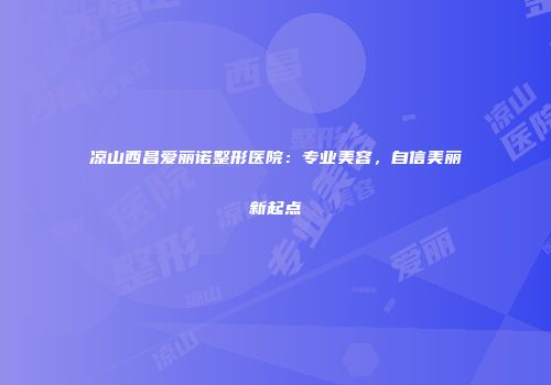 凉山西昌爱丽诺整形医院：专业美容，自信美丽新起点