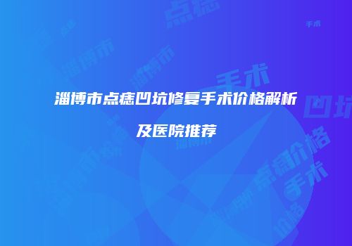 淄博市点痣凹坑修复手术价格解析及医院推荐