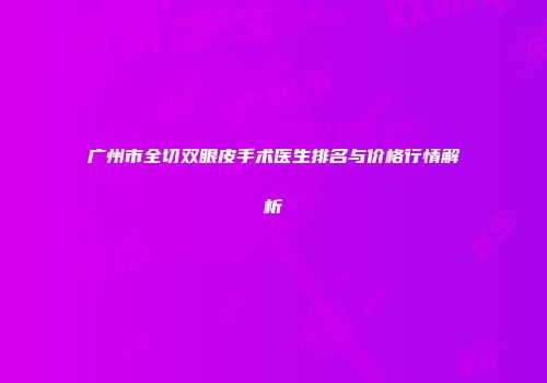 广州市全切双眼皮手术医生排名与价格行情解析