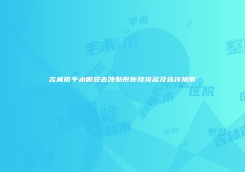吉林市手术眼袋去除整形医院排名及选择指南