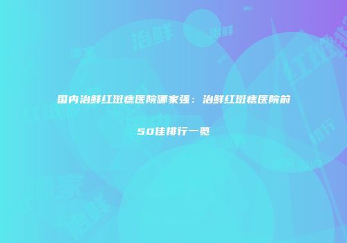 国内治鲜红斑痣医院哪家强：治鲜红斑痣医院前50佳排行一览