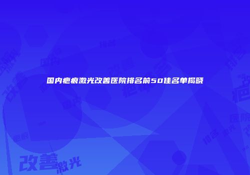 国内疤痕激光改善医院排名前50佳名单揭晓
