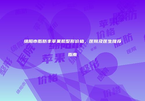 绵阳市脂肪丰苹果肌整形价格、医院及医生推荐指南