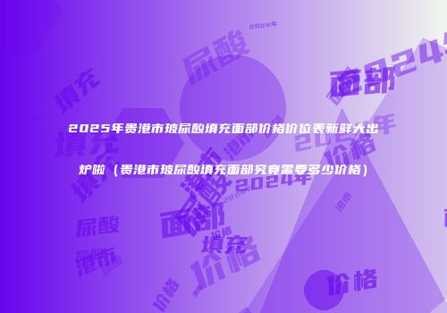 2025年贵港市玻尿酸填充面部价格价位表新鲜大出炉啦（贵港市玻尿酸填充面部究竟需要多少价格）