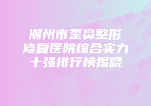 潮州市歪鼻整形修复医院综合实力十强排行榜揭晓