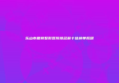 乐山市磨骨整形医院排名前十佳榜单揭晓