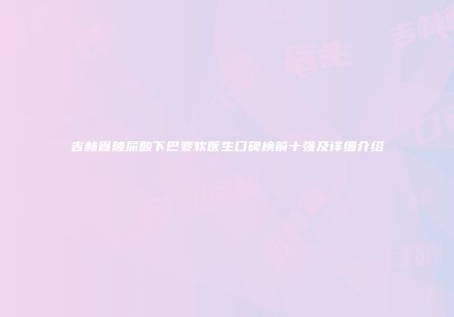 吉林省玻尿酸下巴变软医生口碑榜前十强及详细介绍