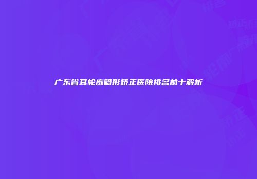 广东省耳轮廓畸形矫正医院排名前十解析
