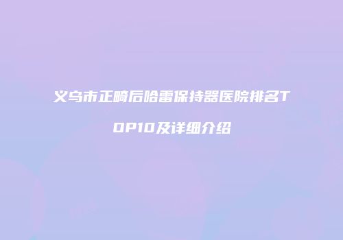 义乌市正畸后哈雷保持器医院排名TOP10及详细介绍