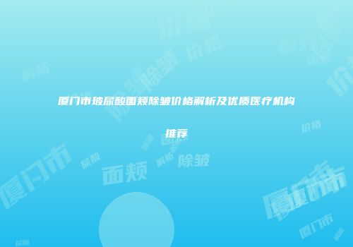 厦门市玻尿酸面颊除皱价格解析及优质医疗机构推荐