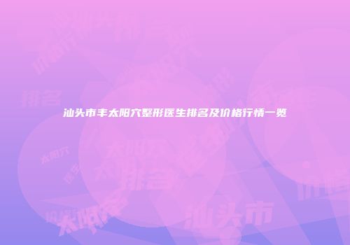汕头市丰太阳穴整形医生排名及价格行情一览