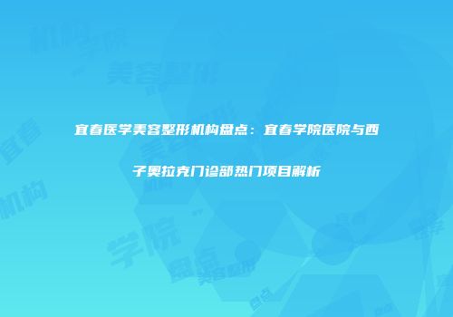 宜春医学美容整形机构盘点：宜春学院医院与西子奥拉克门诊部热门项目解析