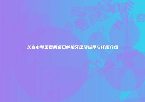 长春市韩国登腾全口种植牙医院推荐与详细介绍