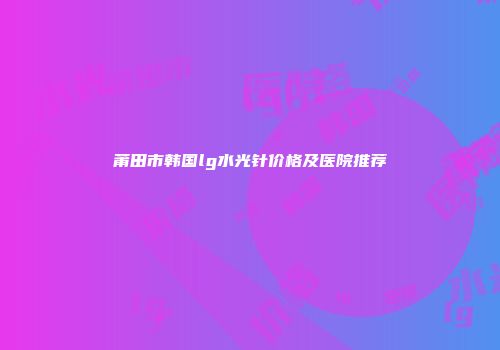 莆田市韩国lg水光针价格及医院推荐