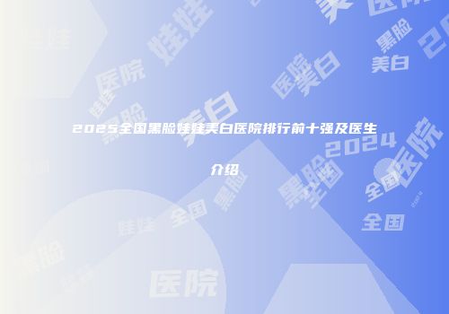 2025全国黑脸娃娃美白医院排行前十强及医生介绍