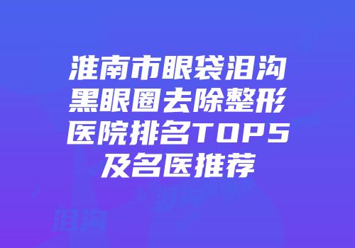 淮南市眼袋泪沟黑眼圈去除整形医院排名TOP5及名医推荐