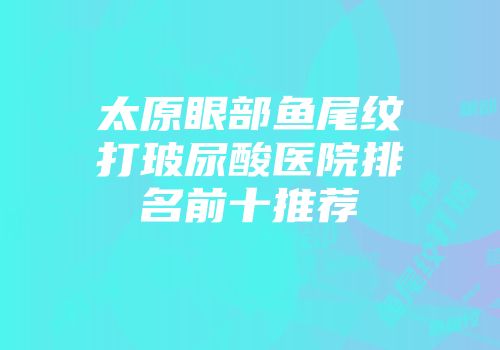 太原眼部鱼尾纹打玻尿酸医院排名前十推荐
