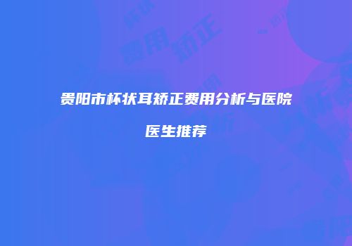贵阳市杯状耳矫正费用分析与医院医生推荐