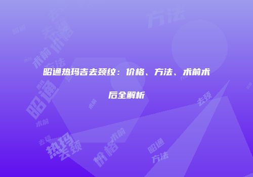 昭通热玛吉去颈纹：价格、方法、术前术后全解析
