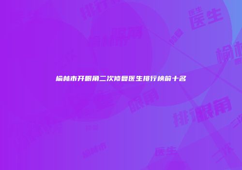 榆林市开眼角二次修复医生排行榜前十名