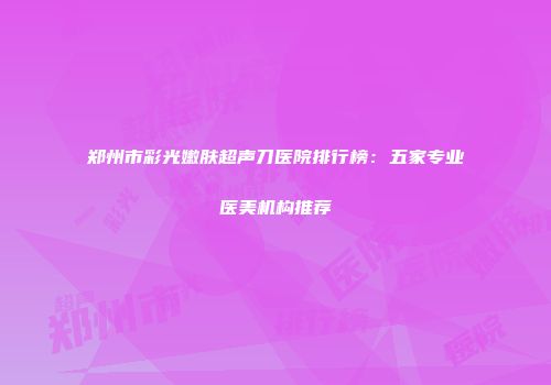 郑州市彩光嫩肤超声刀医院排行榜：五家专业医美机构推荐