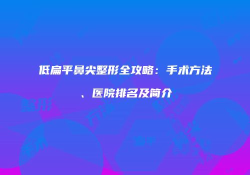 低扁平鼻尖整形全攻略：手术方法、医院排名及简介
