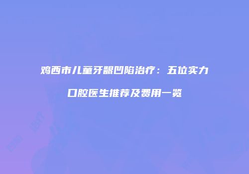 鸡西市儿童牙龈凹陷治疗：五位实力口腔医生推荐及费用一览
