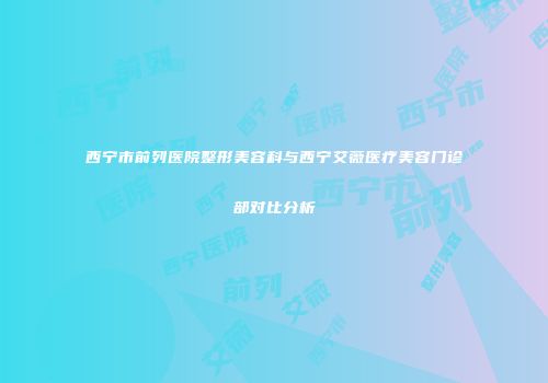 西宁市前列医院整形美容科与西宁艾薇医疗美容门诊部对比分析