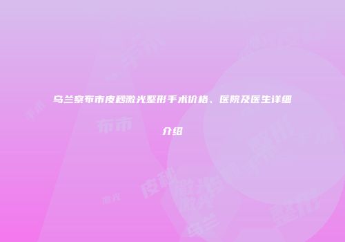 乌兰察布市皮秒激光整形手术价格、医院及医生详细介绍