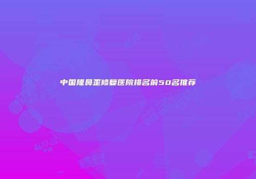 中国隆鼻歪修复医院排名前50名推荐