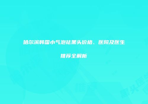 哈尔滨韩国小气泡祛黑头价格、医院及医生推荐全解析