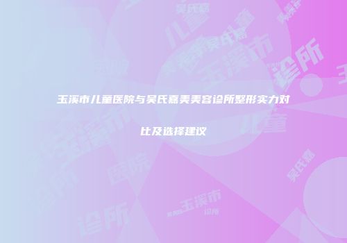 玉溪市儿童医院与吴氏嘉美美容诊所整形实力对比及选择建议