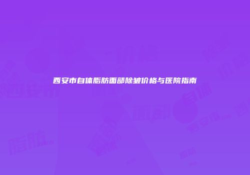 西安市自体脂肪面部除皱价格与医院指南