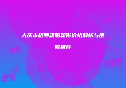 大庆市胳膊吸脂塑形价格解析与医院推荐