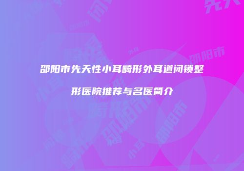 邵阳市先天性小耳畸形外耳道闭锁整形医院推荐与名医简介