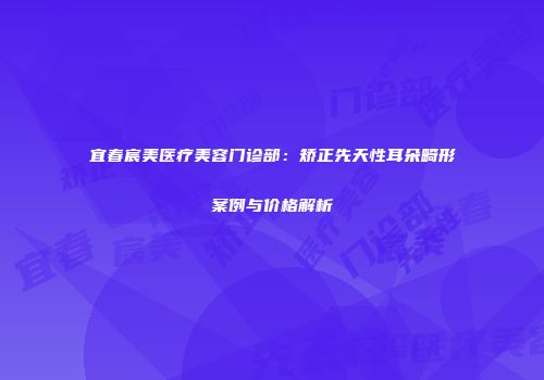宜春宸美医疗美容门诊部：矫正先天性耳朵畸形案例与价格解析