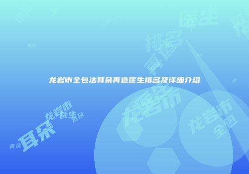 龙岩市全包法耳朵再造医生排名及详细介绍